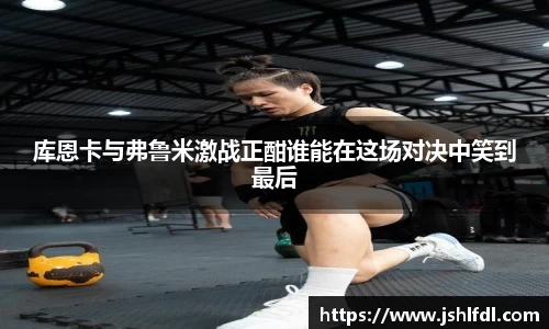 库恩卡与弗鲁米激战正酣谁能在这场对决中笑到最后