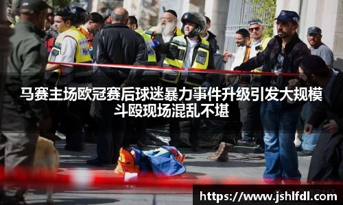 马赛主场欧冠赛后球迷暴力事件升级引发大规模斗殴现场混乱不堪