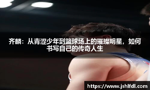 齐麟：从青涩少年到篮球场上的璀璨明星，如何书写自己的传奇人生