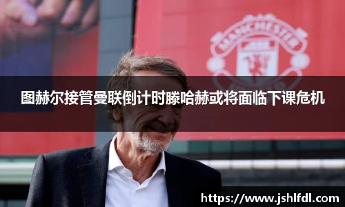 图赫尔接管曼联倒计时滕哈赫或将面临下课危机