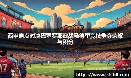 西甲焦点对决巴塞罗那迎战马德里竞技争夺荣耀与积分