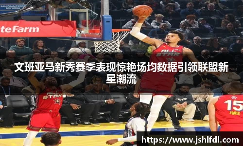 文班亚马新秀赛季表现惊艳场均数据引领联盟新星潮流