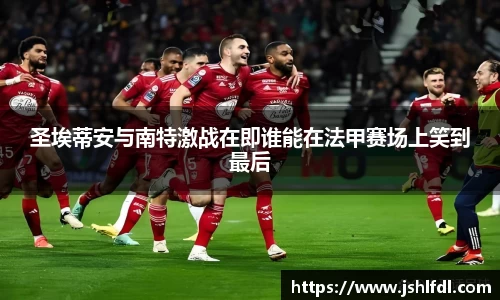 圣埃蒂安与南特激战在即谁能在法甲赛场上笑到最后